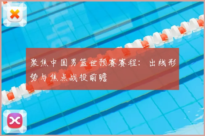 聚焦中国男篮世预赛赛程:出线形势与焦点战役前瞻