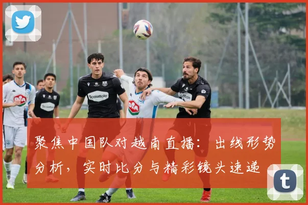 聚焦中国队对越南直播：出线形势分析，实时比分与精彩镜头速递