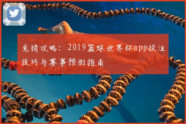 竞猜攻略：2019篮球世界杯app投注技巧与赛事预测指南