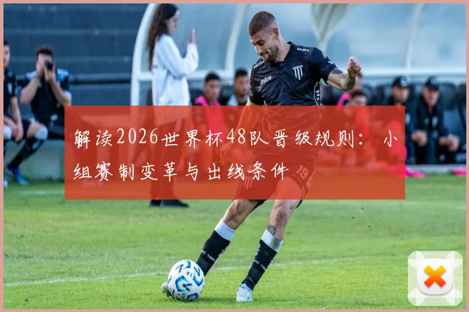 解读2026世界杯48队晋级规则：小组赛制变革与出线条件