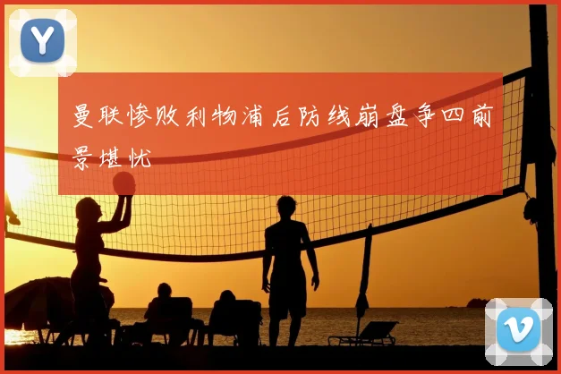 曼联惨败利物浦后防线崩盘争四前景堪忧